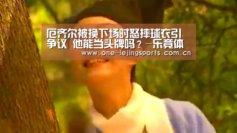 厄齐尔被换下场时怒摔球衣引争议 他能当头牌吗?-乐竟体育app下载(图2) 乐竟体育官方