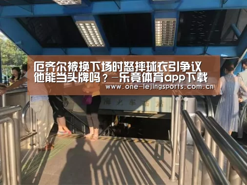 厄齐尔被换下场时怒摔球衣引争议 他能当头牌吗?-乐竟体育app下载(图3) 乐竟体育官方