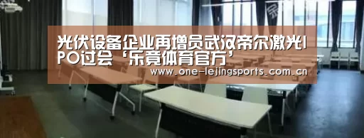 光伏设备企业再增员武汉帝尔激光IPO过会‘乐竟体育官方’(图1) 乐竟体育app下载